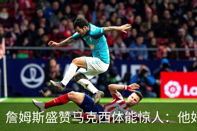 詹姆斯盛赞马克西体能惊人：他好像根本不会累