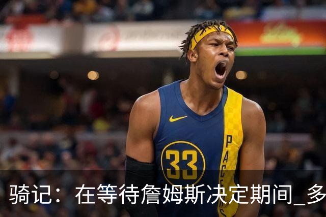骑记：在等待詹姆斯决定期间 多位骑士内部成员一度相信他会回归